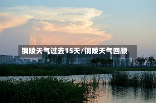 铜陵天气过去15天/铜陵天气回顾