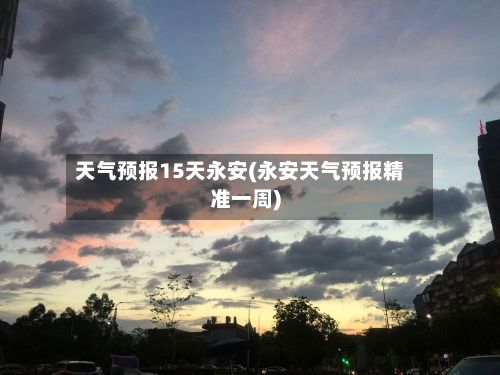 天气预报15天永安(永安天气预报精准一周)