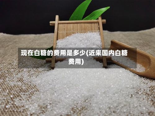 现在白糖的费用是多少(近来国内白糖费用)-第2张图片