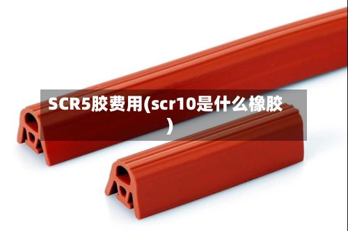 SCR5胶费用(scr10是什么橡胶)