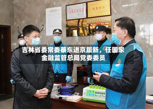 吉林省委常委蔡东进京履新，任国家金融监管总局党委委员-第2张图片