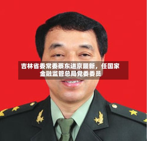 吉林省委常委蔡东进京履新	，任国家金融监管总局党委委员-第3张图片