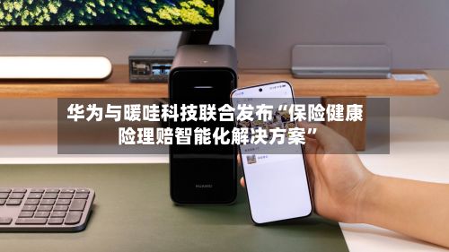 华为与暖哇科技联合发布“保险健康险理赔智能化解决方案”
