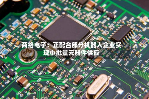 商络电子：正配合部分机器人企业实现小批量元器件供应