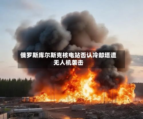 俄罗斯库尔斯克核电站否认冷却塔遭无人机袭击-第2张图片