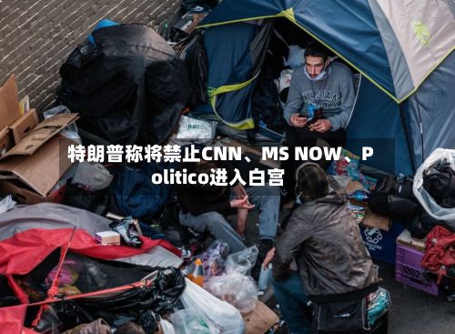 特朗普称将禁止CNN	、MS NOW、Politico进入白宫-第1张图片