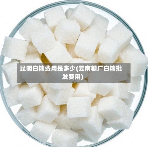 昆明白糖费用是多少(云南糖厂白糖批发费用)-第2张图片