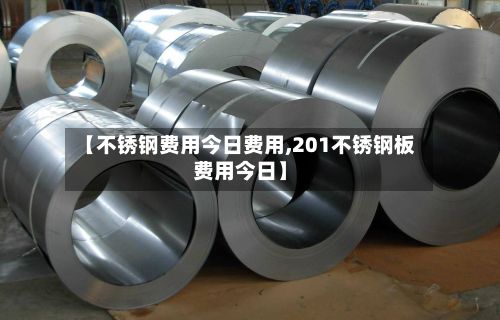【不锈钢费用今日费用,201不锈钢板费用今日】