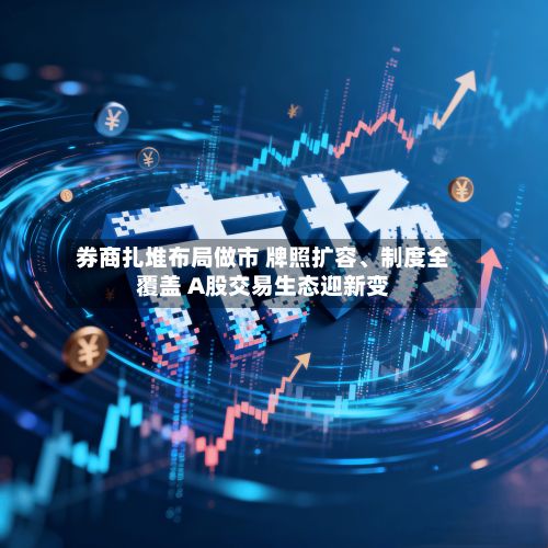 券商扎堆布局做市 牌照扩容、制度全覆盖 A股交易生态迎新变-第2张图片