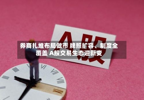 券商扎堆布局做市 牌照扩容	、制度全覆盖 A股交易生态迎新变-第3张图片