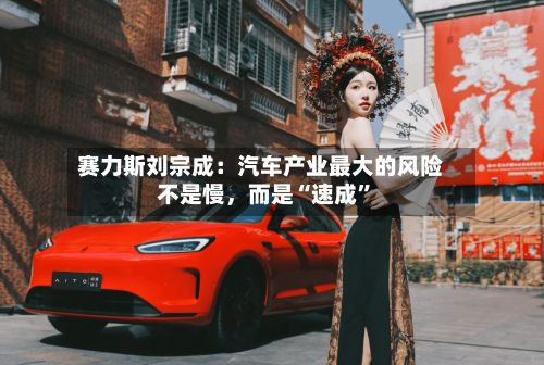 赛力斯刘宗成：汽车产业最大的风险不是慢，而是“速成	”-第1张图片