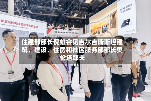 住建部部长倪虹会见吉尔吉斯斯坦建筑	、建设、住房和社区服务部部长奥伦塔耶夫-第2张图片