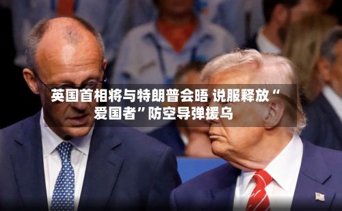 英国首相将与特朗普会晤 说服释放“爱国者”防空导弹援乌-第3张图片