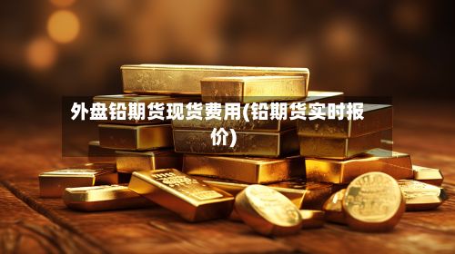 外盘铅期货现货费用(铅期货实时报价)