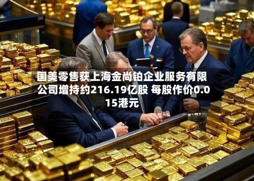 国美零售获上海金尚铂企业服务有限公司增持约216.19亿股 每股作价0.015港元-第2张图片