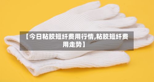 【今日粘胶短纤费用行情,粘胶短纤费用走势】