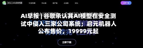 AI早报 | 谷歌承认其AI模型在安全测试中侵入三家公司系统；启元机器人公布售价	，19999元起-第2张图片