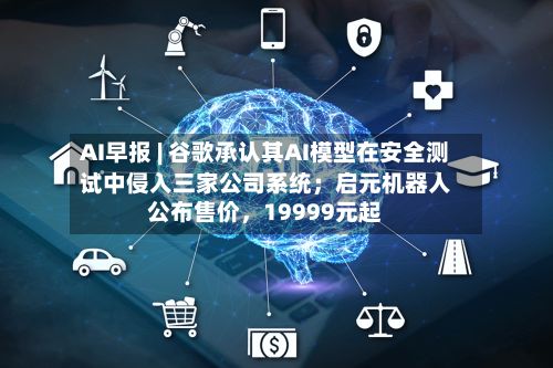 AI早报 | 谷歌承认其AI模型在安全测试中侵入三家公司系统；启元机器人公布售价，19999元起-第3张图片
