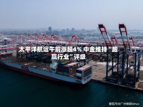 太平洋航运午前涨超4% 中金维持“跑赢行业”评级-第2张图片
