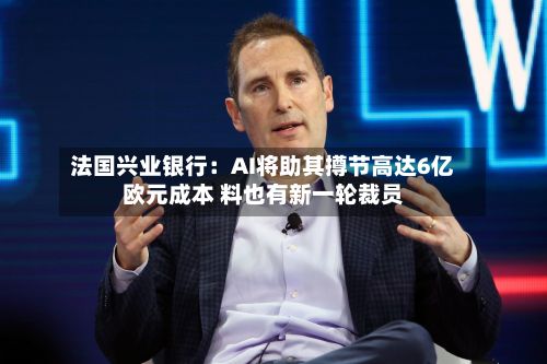 法国兴业银行：AI将助其撙节高达6亿欧元成本 料也有新一轮裁员-第3张图片