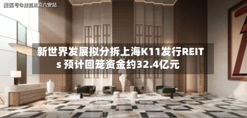 新世界发展拟分拆上海K11发行REITs 预计回笼资金约32.4亿元-第3张图片