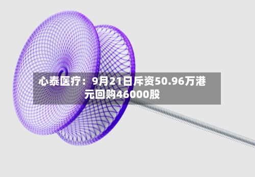 心泰医疗：9月21日斥资50.96万港元回购46000股-第1张图片