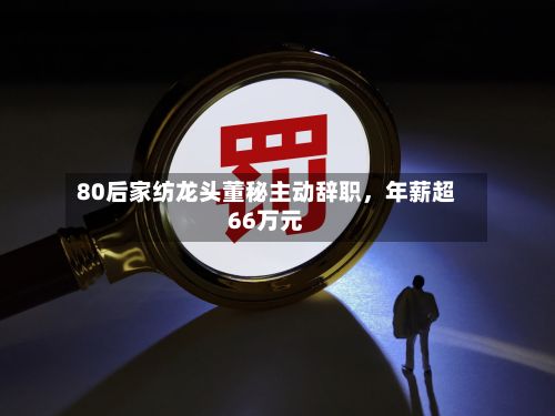 80后家纺龙头董秘主动辞职，年薪超66万元-第2张图片