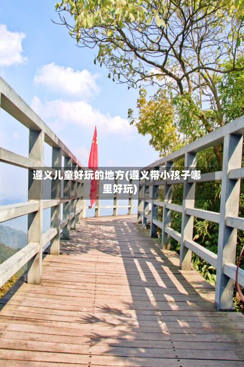 遵义儿童好玩的地方(遵义带小孩子哪里好玩)