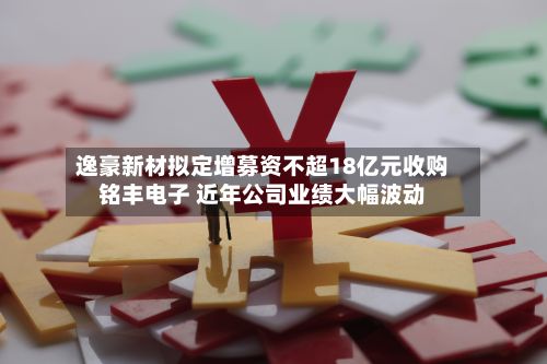 逸豪新材拟定增募资不超18亿元收购铭丰电子 近年公司业绩大幅波动-第3张图片