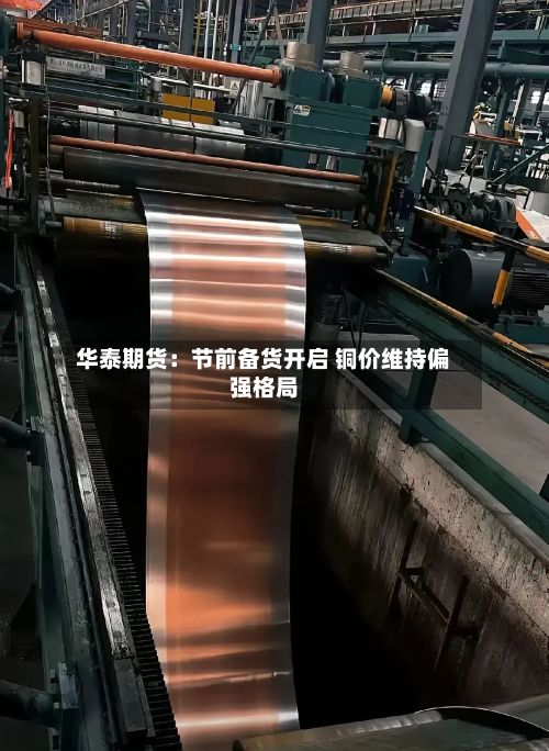 华泰期货:节前备货开启 铜价维持偏强格局-第1张图片