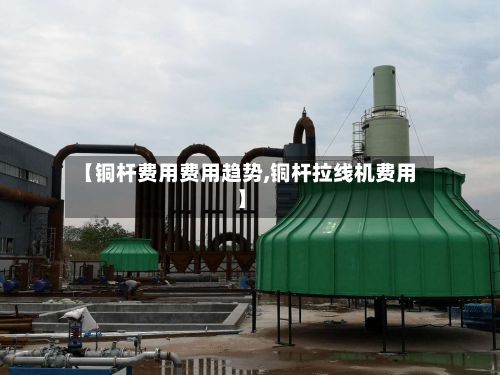 【铜杆费用费用趋势,铜杆拉线机费用】-第3张图片