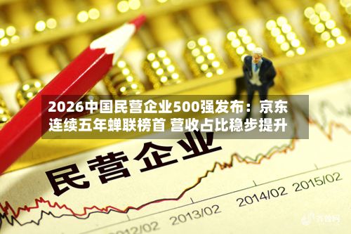 2026中国民营企业500强发布：京东连续五年蝉联榜首 营收占比稳步提升