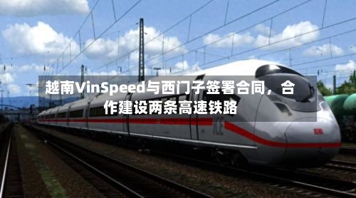 越南VinSpeed与西门子签署合同，合作建设两条高速铁路