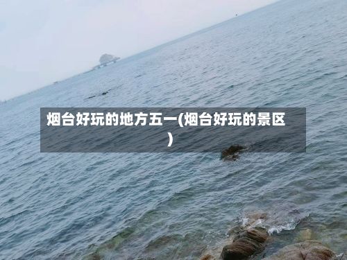 烟台好玩的地方五一(烟台好玩的景区)