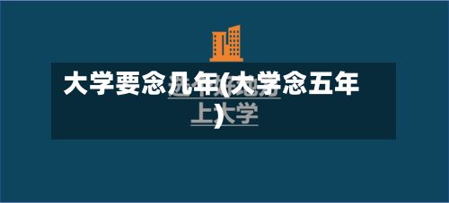 大学要念几年(大学念五年)