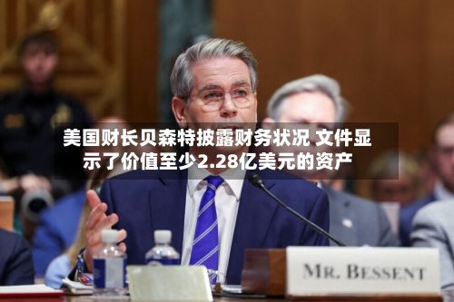 美国财长贝森特披露财务状况 文件显示了价值至少2.28亿美元的资产