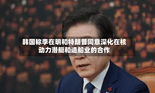韩国称李在明和特朗普同意深化在核动力潜艇和造船业的合作-第2张图片