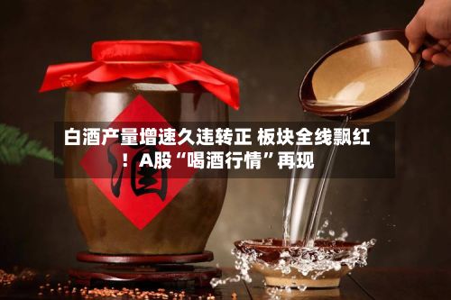 白酒产量增速久违转正 板块全线飘红！A股“喝酒行情”再现