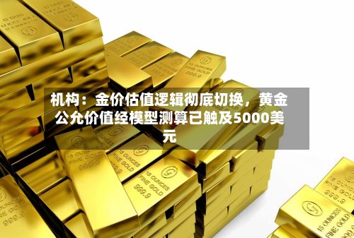 机构：金价估值逻辑彻底切换	，黄金公允价值经模型测算已触及5000美元-第1张图片