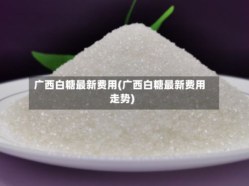 广西白糖最新费用(广西白糖最新费用走势)-第2张图片