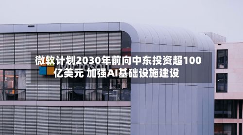 微软计划2030年前向中东投资超100亿美元 加强AI基础设施建设