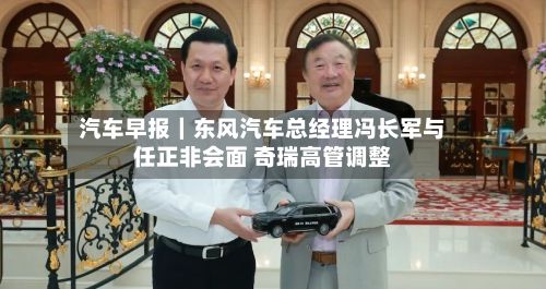 汽车早报｜东风汽车总经理冯长军与任正非会面 奇瑞高管调整