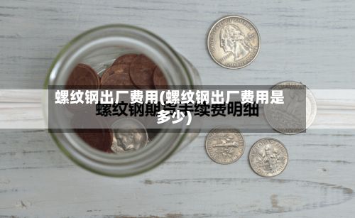 螺纹钢出厂费用(螺纹钢出厂费用是多少)-第2张图片