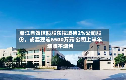 浙江自然控股股东拟减持2%公司股份，或套现逾6500万元 公司上半年增收不增利-第2张图片