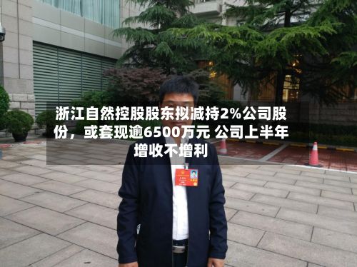 浙江自然控股股东拟减持2%公司股份，或套现逾6500万元 公司上半年增收不增利-第1张图片