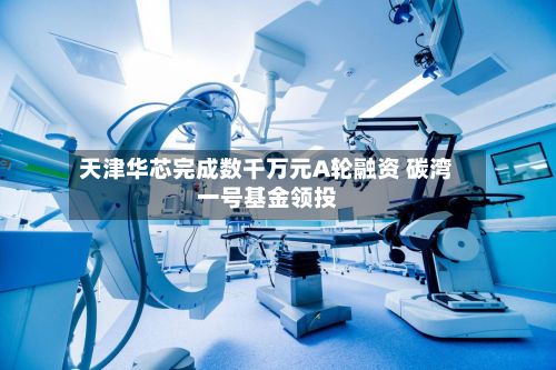天津华芯完成数千万元A轮融资 碳湾一号基金领投