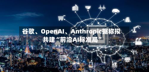 谷歌、OpenAI、Anthropic据称拟共建“前沿AI标准局”