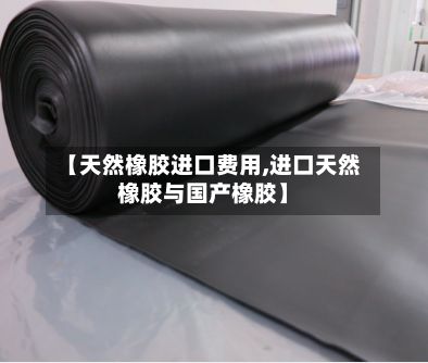 【天然橡胶进口费用,进口天然橡胶与国产橡胶】-第3张图片