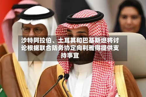沙特阿拉伯	、土耳其和巴基斯坦将讨论根据联合防务协定向利雅得提供支持事宜-第2张图片