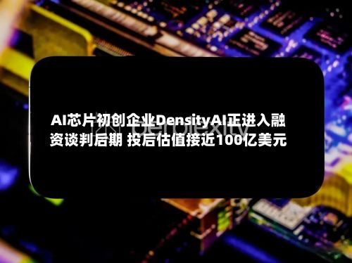 AI芯片初创企业DensityAI正进入融资谈判后期 投后估值接近100亿美元